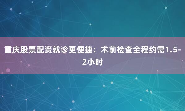 重庆股票配资就诊更便捷：术前检查全程约需1.5-2小时
