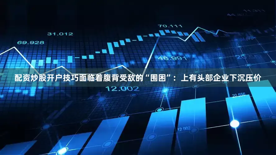 配资炒股开户技巧面临着腹背受敌的“围困”：上有头部企业下沉压价