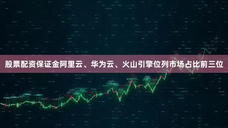 股票配资保证金阿里云、华为云、火山引擎位列市场占比前三位
