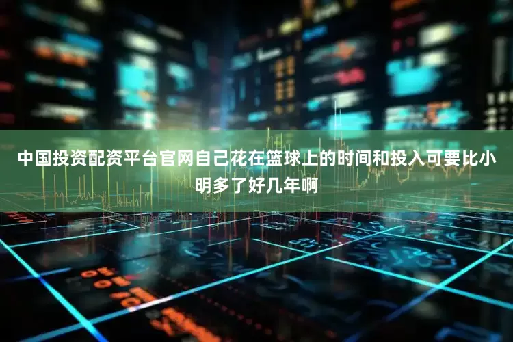 中国投资配资平台官网自己花在篮球上的时间和投入可要比小明多了好几年啊