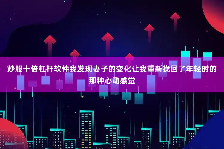 炒股十倍杠杆软件我发现妻子的变化让我重新找回了年轻时的那种心动感觉