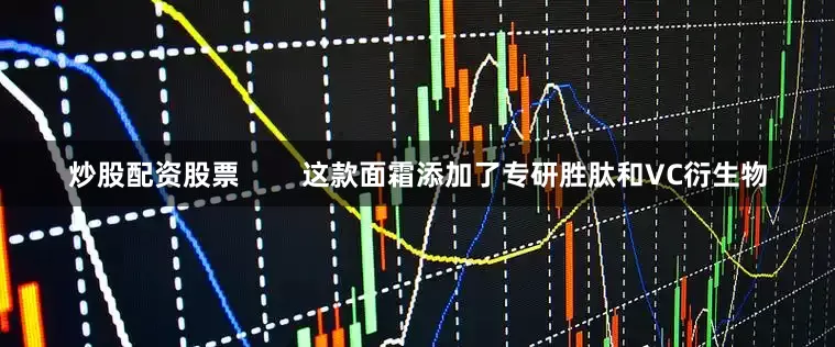 炒股配资股票        这款面霜添加了专研胜肽和VC衍生物