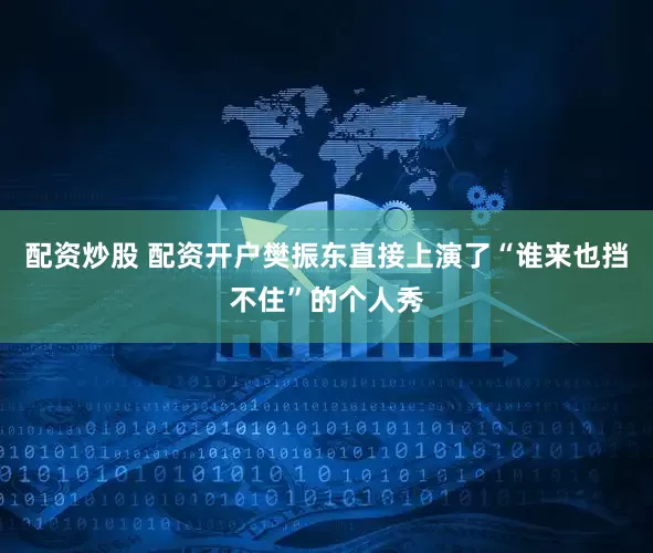 配资炒股 配资开户樊振东直接上演了“谁来也挡不住”的个人秀