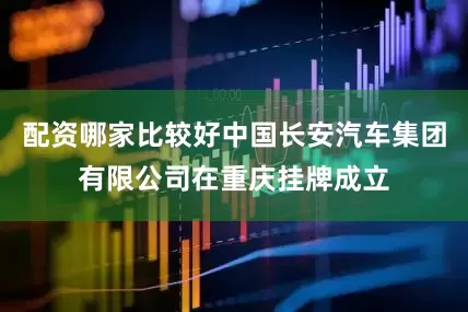 配资哪家比较好中国长安汽车集团有限公司在重庆挂牌成立
