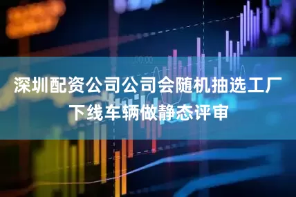 深圳配资公司公司会随机抽选工厂下线车辆做静态评审